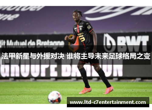 法甲新星与外援对决 谁将主导未来足球格局之变