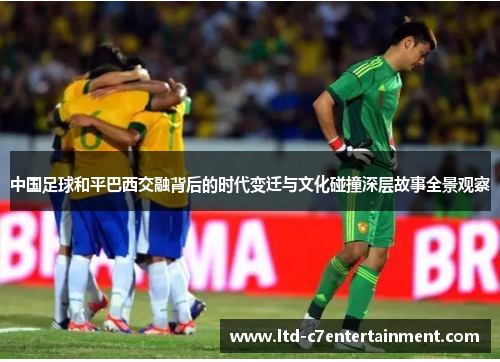 中国足球和平巴西交融背后的时代变迁与文化碰撞深层故事全景观察 中国足球和平巴西交融背后的时代变迁与文化碰撞深层故事全景观察