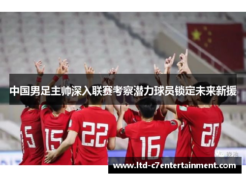 中国男足主帅深入联赛考察潜力球员锁定未来新援 中国男足主帅深入联赛考察潜力球员锁定未来新援