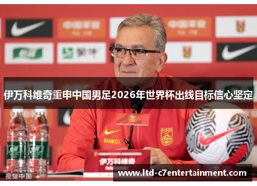 伊万科维奇重申中国男足2026年世界杯出线目标信心坚定 伊万科维奇重申中国男足2026年世界杯出线目标信心坚定