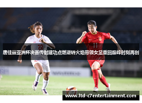 唐佳丽亚洲杯决赛传射建功点燃逆转火焰带领女足重回巅峰时刻再创