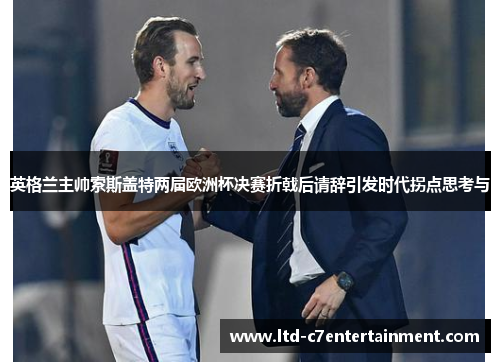 英格兰主帅索斯盖特两届欧洲杯决赛折戟后请辞引发时代拐点思考与